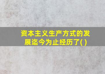 资本主义生产方式的发展迄今为止经历了( )